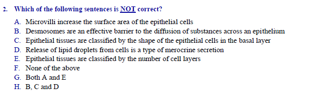 Which of the following sentences is NOT correct?
A. Microvilli increase the surface area of the epithelial cells
B. Desmosomes are an effective barrier to the diffusion of substances across an epithelium
|C. Epithelial tissues are classified by the shape of the epithelial cells in the basal layer
D. Release of lipid droplets from cells is a type of merocrine secretion
E. Epithelial tissues are classified by the number of cell layers
F. None of the above
Both A and E
H. B. C and D
