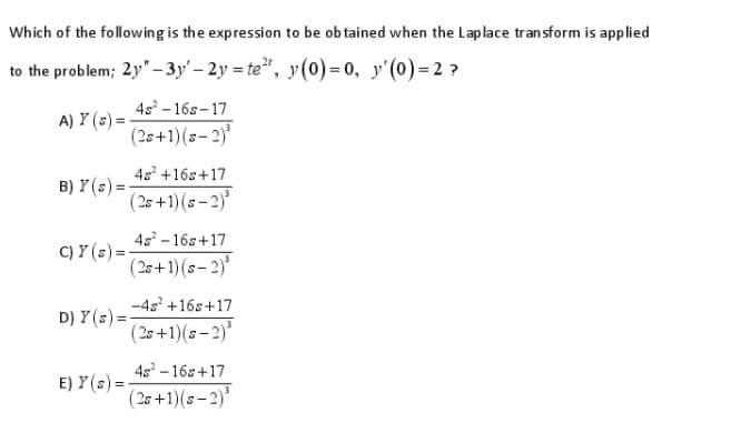 Which of the following is the expression to be ob tained when the Laplace transform is applied
to the problem; 2y"-3y' – 2y = te", y(0) = 0, y'(0)= 2 ?
4s - 16s-17
A) Y (s) =
(25+1)(s- 2)
4s +16s+17
B) Y (s) =-
( 2s +1) (s– 2)*
4s - 16s+17
C) Y (s) =-
(25+1)(s- 2)'
-4s +16s+17
D) Y (s) =
(2s +1)(s-2)'
45 -16s+17
E) Y(s) =-
(2s +1)(s– 2)*
