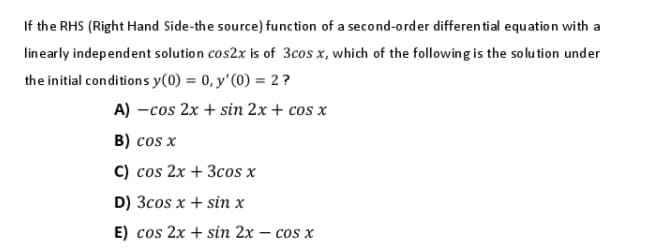 If the RHS (Right Hand Side-the source) function of a second-order differential equation with a
linearly independent solution cos2x is of 3cos x, which of the following is the solution under
the initial conditions y(0) = 0, y'(0) = 2?
A) -cos 2x + sin 2x + cos x
B) cos x
C) cos 2x + 3cos x
D) 3cos x + sin x
E) cos 2x + sin 2x – cos x
