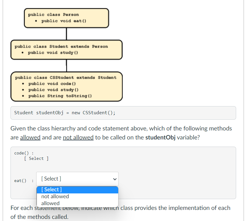 public class Person
• public void eat ()
public class Student extends Person
• public void study ()
public class csstudent extends Student
• public void code ()
• public void study ()
• public String tostring ()
Student studentObj = new CSStudent ();
Given the class hierarchy and code statement above, which of the following methods
are allowed and are not allowed to be called on the studentObj variable?
code() :
[ Select ]
[ Select ]
eat()
[ Select ]
not allowed
allowed
For each statement pelow, inuitate whith class provides the implementation of each
of the methods called.
