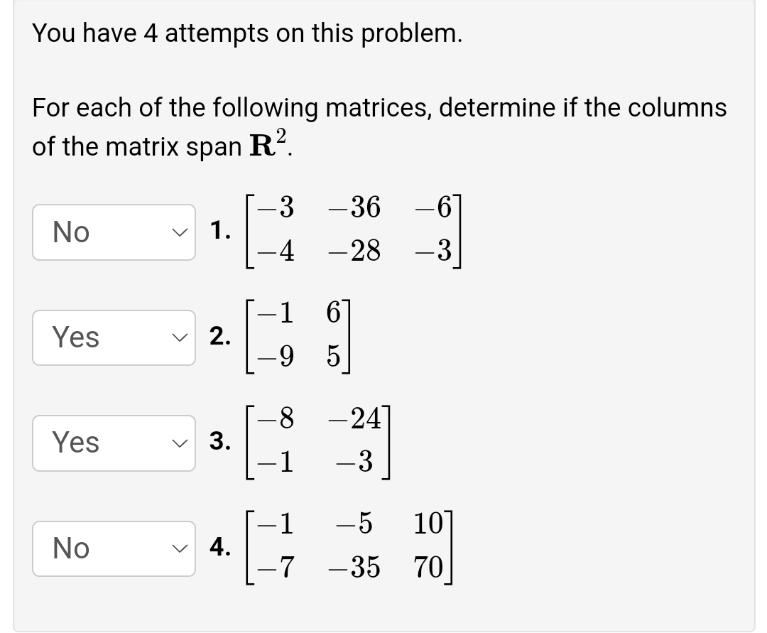 You have 4 attempts on this problem.
For each of the following matrices, determine if the columns
of the matrix span
R?.
-3
1.
-36
No
-4
-28
-3
-1
Yes
2.
-9
5.
-24]
Yes
3.
-1
-3
1
-5
10]
No
-7
-35
70
4.
