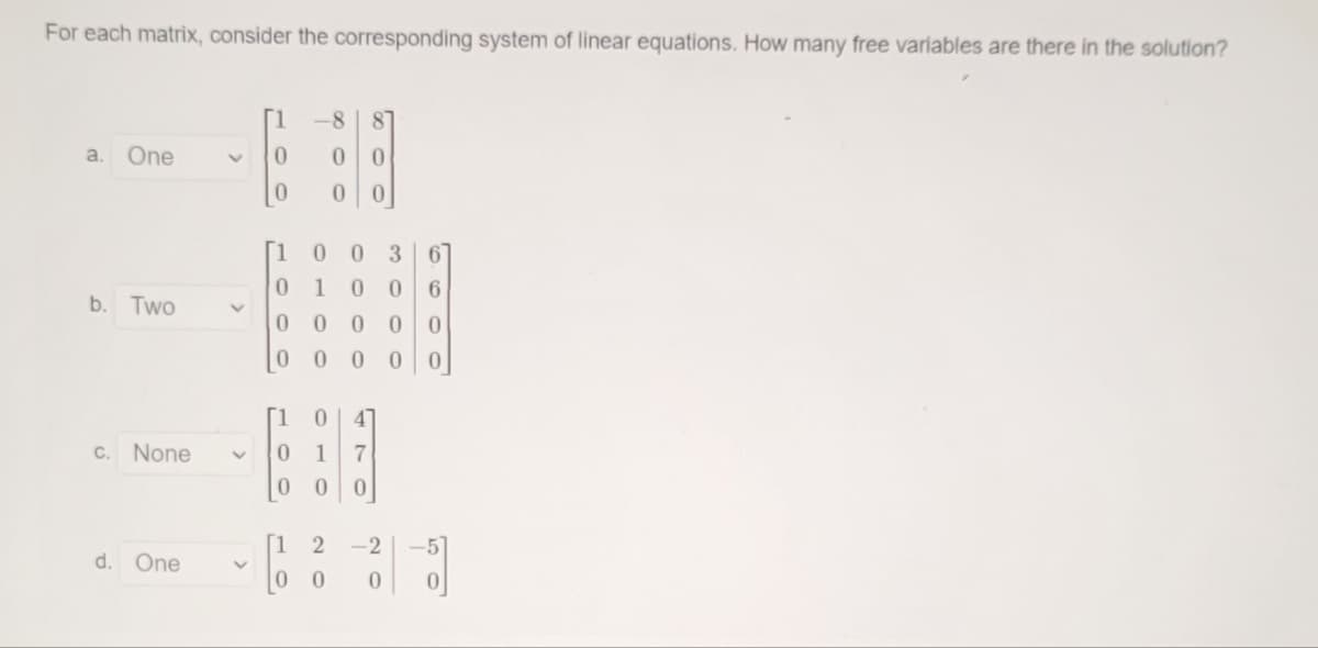 For each matrix, consider the corresponding system of linear equations. How many free variables are there in the solution?
[1
8.
87
a.
One
[1 0
0 367
1
6.
b. Two
0 000
[1
47
C. None
1
7
[1
-2
d. One
0 0
00
