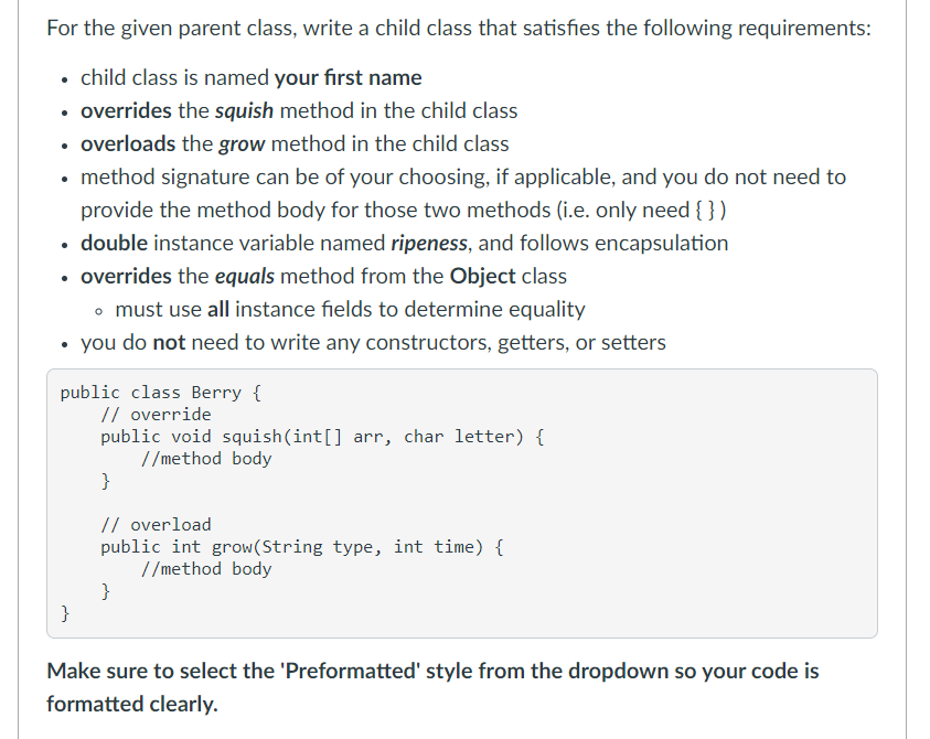 For the given parent class, write a child class that satisfies the following requirements:
• child class is named your first name
• overrides the squish method in the child class
• overloads the grow method in the child class
• method signature can be of your choosing, if applicable, and you do not need to
provide the method body for those two methods (i.e. only need { })
• double instance variable named ripeness, and follows encapsulation
• overrides the equals method from the Object class
o must use all instance fields to determine equality
• you do not need to write any constructors, getters, or setters
public class Berry {
// override
public void squish(int[] arr, char letter) {
//method body
}
// overload
public int grow(String type, int time) {
//method body
}
}
Make sure to select the 'Preformatted' style from the dropdown so your code is
formatted clearly.
