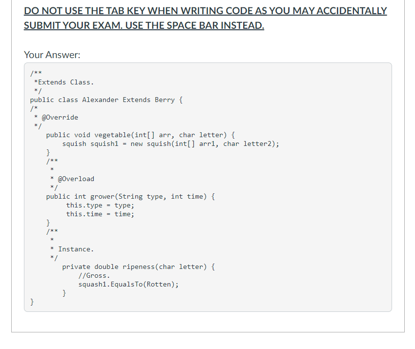 DO NOT USE THE TAB KEY WHEN WRITING CODE AS YOU MAY ACCIDENTALLY
SUBMIT YOUR EXAM. USE THE SPACE BAR INSTEAD.
Your Answer:
/**
*Extends Class.
* /
public class Alexander Extends Berry {
/*
* @Override
*/
public void vegetable(int[] arr, char letter) {
squish squish1 = new squish(int[] arr1, char letter2);
}
/**
* @Overload
* /
public int grower (String type, int time) {
this.type
this.time = time;
type;
}
/**
* Instance.
* /
private double ripeness(char letter) {
//Gross.
squash1. EqualsTo(Rotten);
}
}
