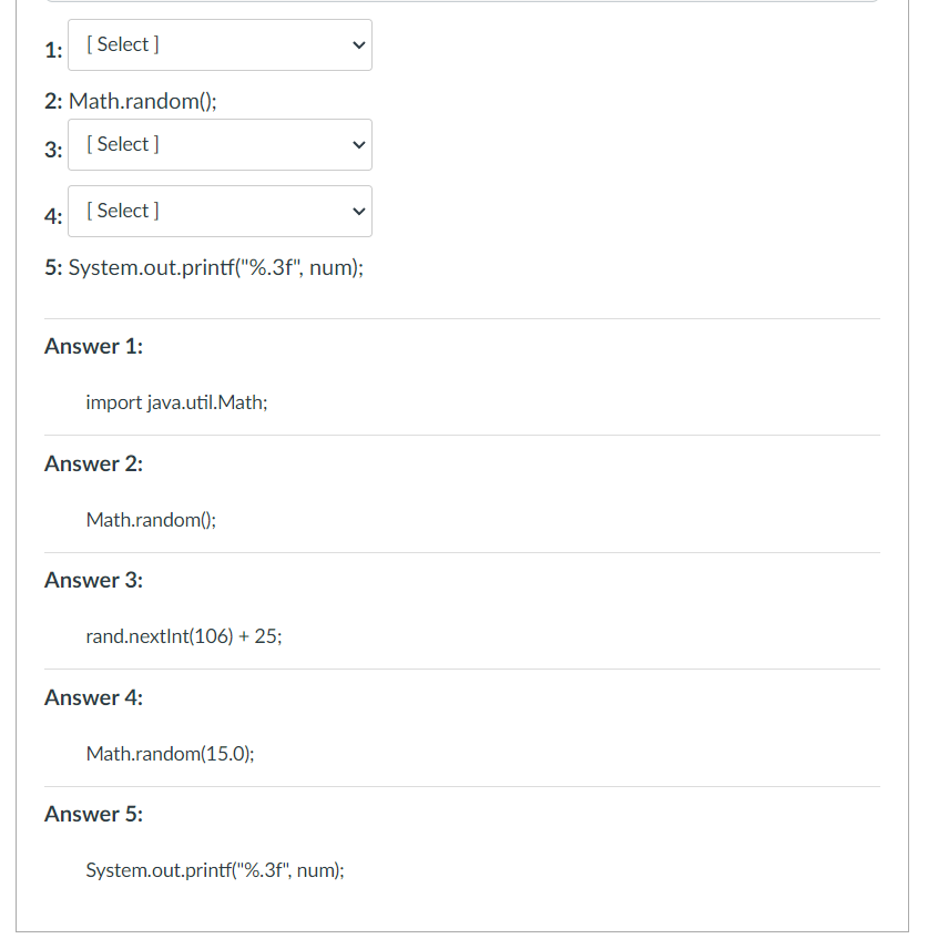 1: [ Select ]
2: Math.random();
3: [ Select ]
4: [ Select ]
5: System.out.printf("%.3f", num);
Answer 1:
import java.util.Math;
Answer 2:
Math.random();
Answer 3:
rand.nextInt(106) + 25;
Answer 4:
Math.random(15.0);
Answer 5:
System.out.printf("%.3f", num);
>
>
>
