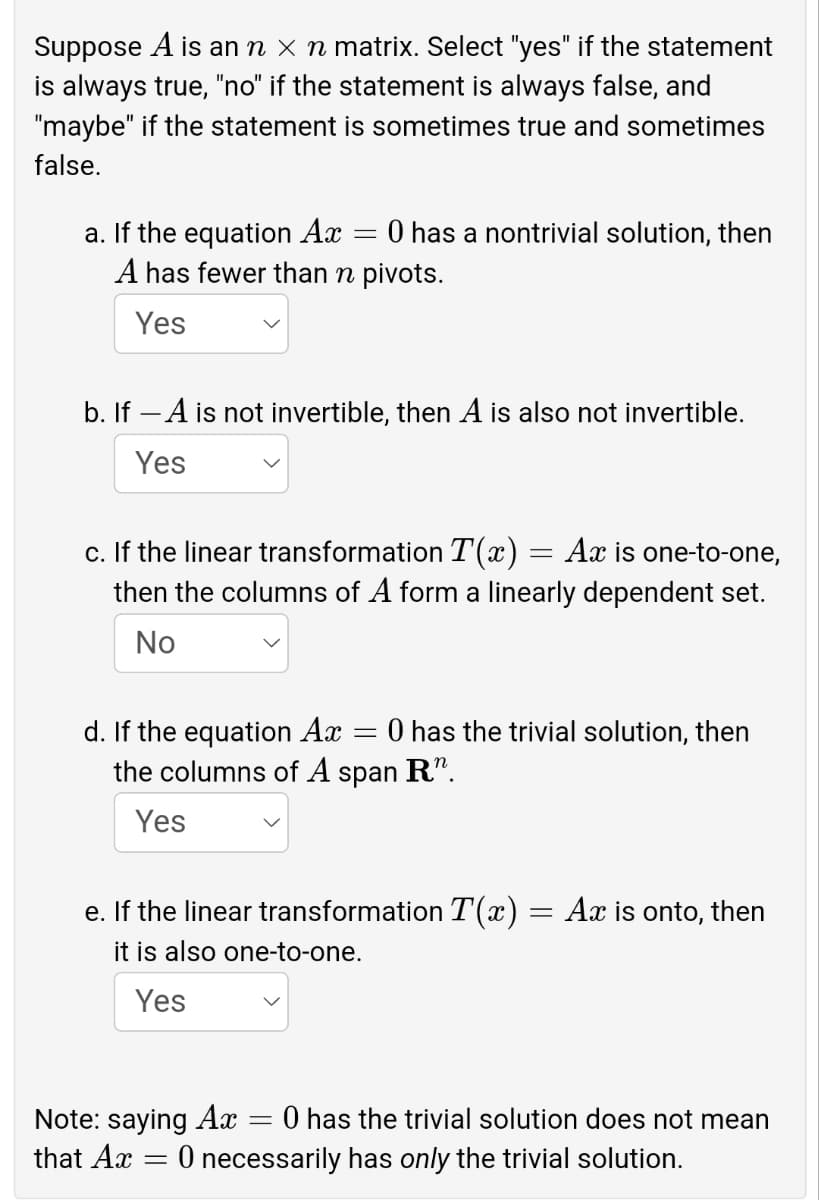 Suppose A is an n × n matrix. Select "yes" if the statement
is always true, "no" if the statement is always false, and
"maybe" if the statement is sometimes true and sometimes
false.
a. If the equation Ax
A has fewer than n pivots.
O has a nontrivial solution, then
Yes
b. If – A is not invertible, then A is also not invertible.
Yes
c. If the linear transformation T(x) = Ax is one-to-one,
then the columns of A form a linearly dependent set.
No
d. If the equation Ax
the columns of A span R".
O has the trivial solution, then
Yes
e. If the linear transformation T(x) = Ax is onto, then
it is also one-to-one.
Yes
Note: saying Ax
that Ax = 0 necessarily has only the trivial solution.
0 has the trivial solution does not mean
