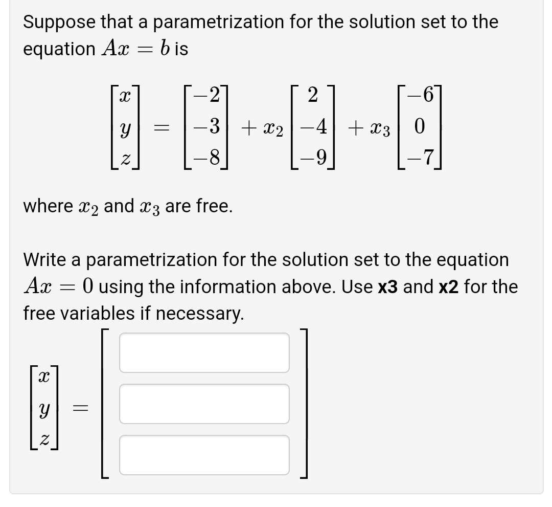 Suppose that a parametrization for the solution set to the
equation Ax = b is
-27
2
-3 + x2
-4+ x3
8
6-
7
where
X2
and
X3 are free.
Write a parametrization for the solution set to the equation
Ax
O using the information above. Use x3 and x2 for the
free variables if necessary.
నా
