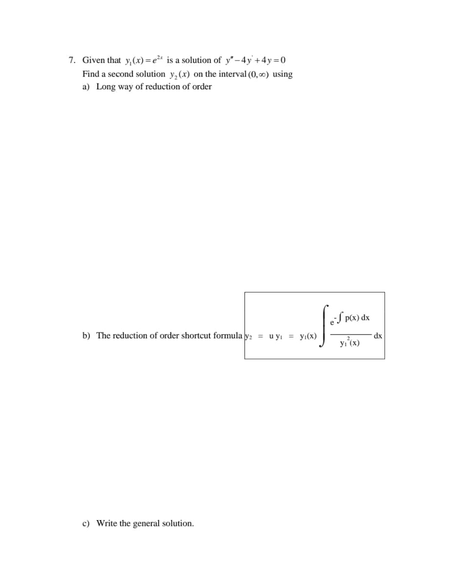 7. Given that y, (x) = e²* is a solution of y" -4y +4y=0
Find a second solution y,(x) on the interval (0, ∞) using
a) Long way of reduction of order
eS P(x) dx
b) The reduction of order shortcut formula y2 = u yı = yı(x)
dx
yı (x)
c) Write the general solution.
