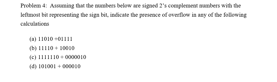 Problem 4: Assuming that the numbers below are signed 2's complement numbers with the
leftmost bit representing the sign bit, indicate the presence of overflow in any of the following
calculations
(a) 11010 +01111
(b) 11110 + 10010
(c) 1111110 + 0000010
(d) 101001 + 000010
