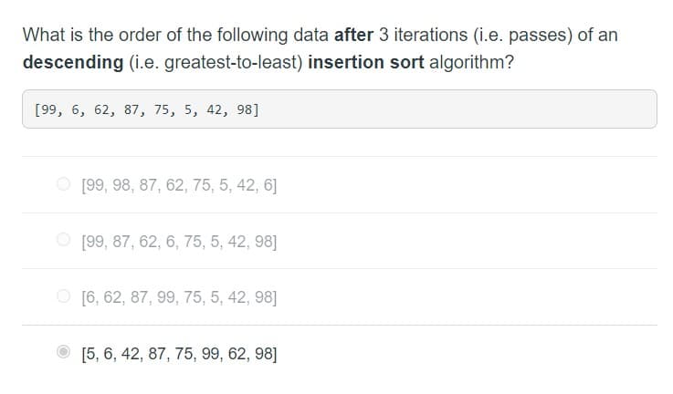 What is the order of the following data after 3 iterations (i.e. passes) of an
descending (i.e. greatest-to-least) insertion sort algorithm?
[99, 6, 62, 87, 75, 5, 42, 98]
[99, 98, 87, 62, 75, 5, 42, 6]
[99, 87, 62, 6, 75, 5, 42, 98]
[6, 62, 87, 99, 75, 5, 42, 98]
[5, 6, 42, 87, 75, 99, 62, 98]