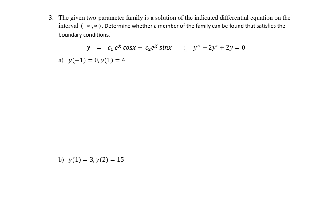 3. The given two-parameter family is a solution of the indicated differential equation on the
interval (-0,00). Determine whether a member of the family can be found that satisfies the
boundary conditions.
y = c, ex cosx + c,ex sinx
у" — 2y' + 2у %3 0
а) у(-1) 3 0, У(1) — 4
b) y(1) = 3, y(2) = 15
