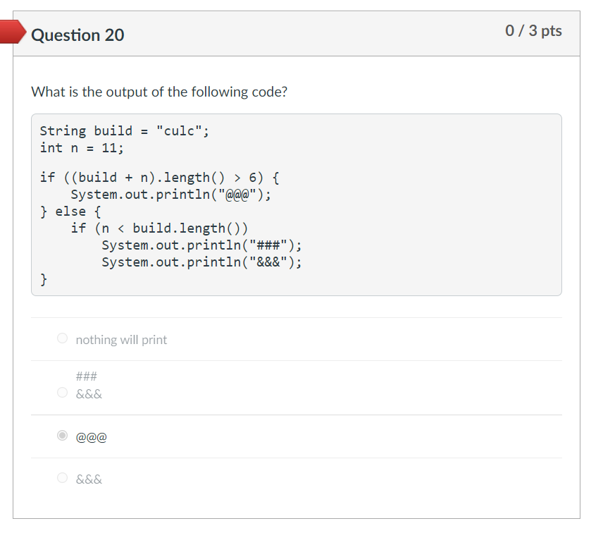 Question 20
0/3 pts
What is the output of the following code?
String build = "culc";
int n = 11;
if ((build + n).length() > 6) {
System.out.println("@@@");
} else {
if (n < build.length())
System.out.println("###");
System.out.println("&&&");
}
O nothing will print
###
&&&
O &&&
