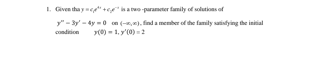 1. Given tha y=c,e** +c,e¯* is a two -parameter family of solutions of
4x
y" – 3y' – 4y = 0 on (-∞,00), find a member of the family satisfying the initial
condition
y(0) = 1, y'(0) = 2
