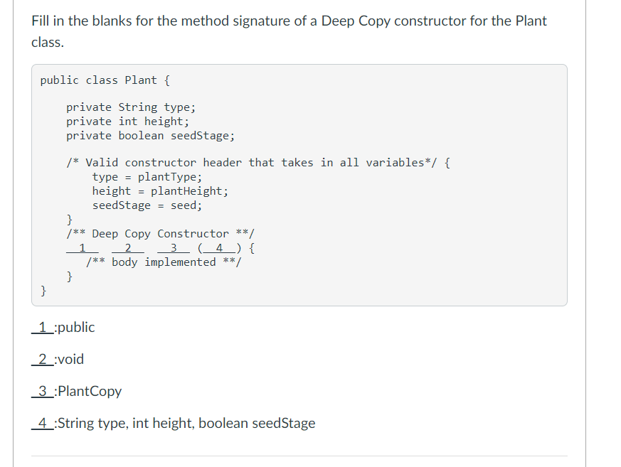 Fill in the blanks for the method signature of a Deep Copy constructor for the Plant
class.
public class Plant {
private String type;
private int height;
private boolean seedStage;
/* Valid constructor header that takes in all variables*/ {
type = plantType;
height = plantHeight;
seedStage = seed;
}
/** Deep Copy Constructor **/
2
/** body implemented **/
}
3 (_4 _) {
}
1:public
2 :void
3 :PlantCopy
4 :String type, int height, boolean seedStage
