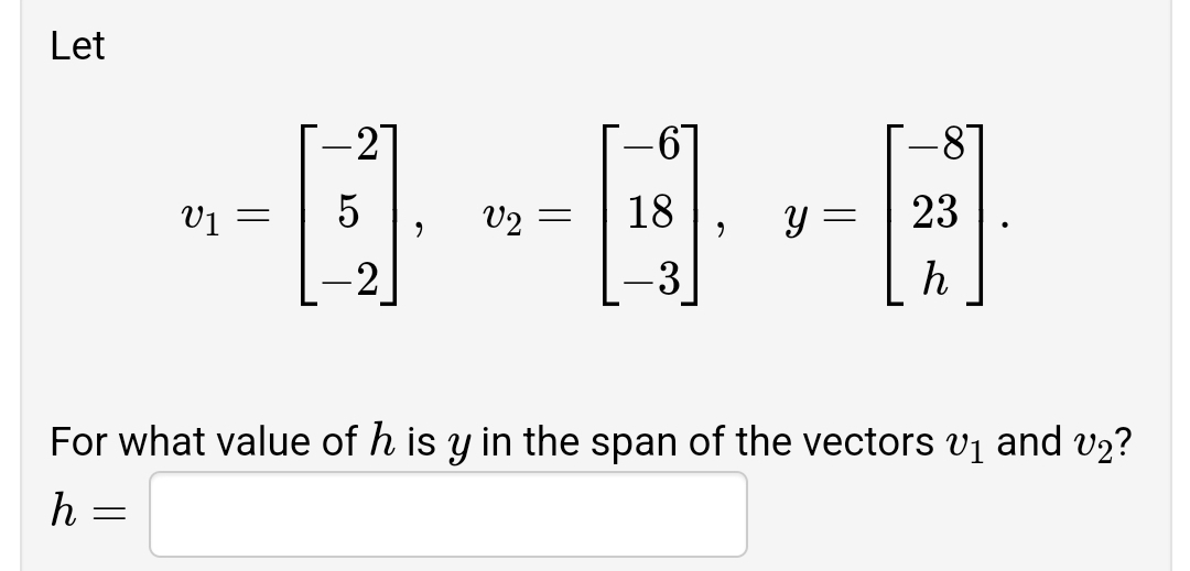 Let
-81
2
V1 =
V2 =
18
23
-2
-3
h
For what value of h is y in the span of the vectors vị and v2?
h =
