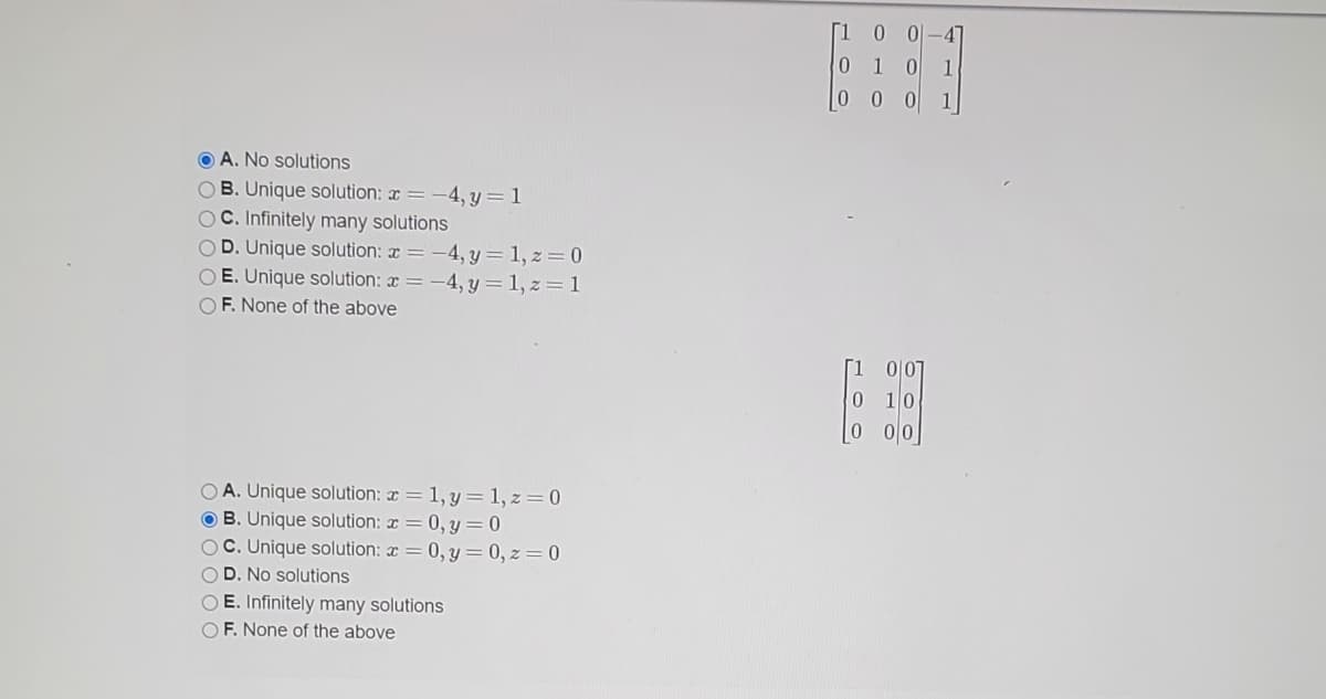 0 1
1
0 0
1
O A. No solutions
OB. Unique solution: x =-4, y = 1
OC. Infinitely many solutions
OD. Unique solution: x = -4, y = 1, z = 0
O E. Unique solution: x = -4, y = 1, z = 1
O F. None of the above
O A. Unique solution: x = 1, y= 1, z= 0
O B. Unique solution: x = 0, Y= 0
OC. Unique solution: x = 0, y = 0, z = 0
OD. No solutions
O E. Infinitely many solutions
O F. None of the above
400

