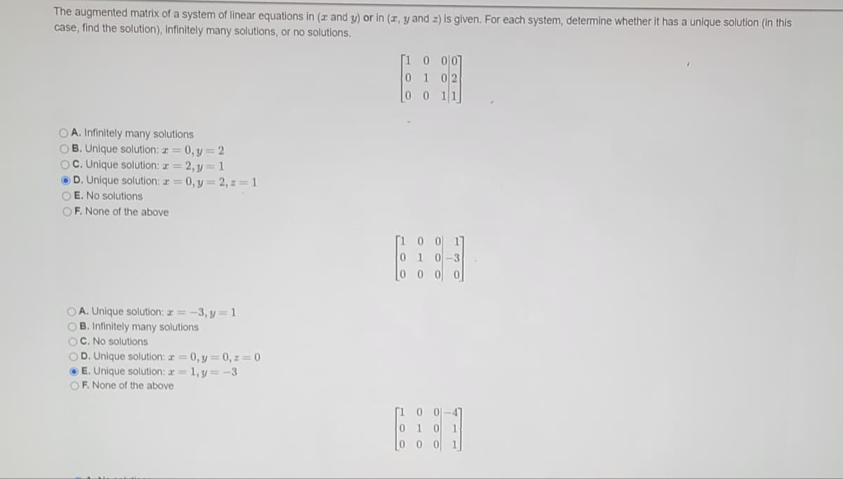 The augmented matrix of a system of linear equations in (x and y) or in (x, y and z) is given. For each system, determine whether it has a unique solution (in this
case, find the solution), infinitely many solutions, or no solutions.
[1 0 이0
0 1 02
00 11
O A. Infinitely many solutions
OB. Unique solution: r = 0, y=2
OC. Unique solution: a = 2, y=1
O D. Unique solution: a= 0, y= 2, z=1
O E. No solutions
OF. None of the above
[1
0 이 1
0 10-3
0 0 0 0
OA. Unique solution: a = -3, y=1
O B. Infinitely many solutions
OC. No solutions
OD. Unique solution: a= 0, y = 0, z= 0
O E. Unique solution: a = 1, y = -3
OF. None of the above
[1
4
010
1
00 0
1
