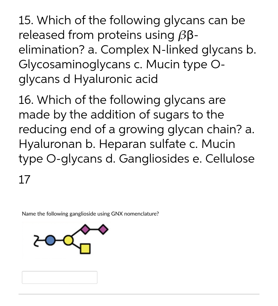 15. Which of the following glycans can be
released from proteins using BB-
elimination? a. Complex N-linked glycans b.
Glycosaminoglycans c. Mucin type O-
glycans d Hyaluronic acid
16. Which of the following glycans are
made by the addition of sugars to the
reducing end of a growing glycan chain? a.
Hyaluronan b. Heparan sulfate c. Mucin
type O-glycans d. Gangliosides e. Cellulose
17
Name the following ganglioside using GNX nomenclature?
200
