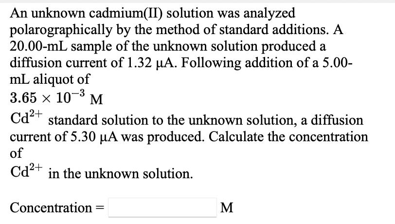 An unknown cadmium(II) solution was analyzed
polarographically by the method of standard additions. A
20.00-mL sample of the unknown solution produced a
diffusion current of 1.32 µA. Following addition of a 5.00-
mL aliquot of
3.65 x 10- M
2+
Cdt standard solution to the unknown solution, a diffusion
current of 5.30 µA was produced. Calculate the concentration
of
Cd²+ in the unknown solution.
Concentration
M
