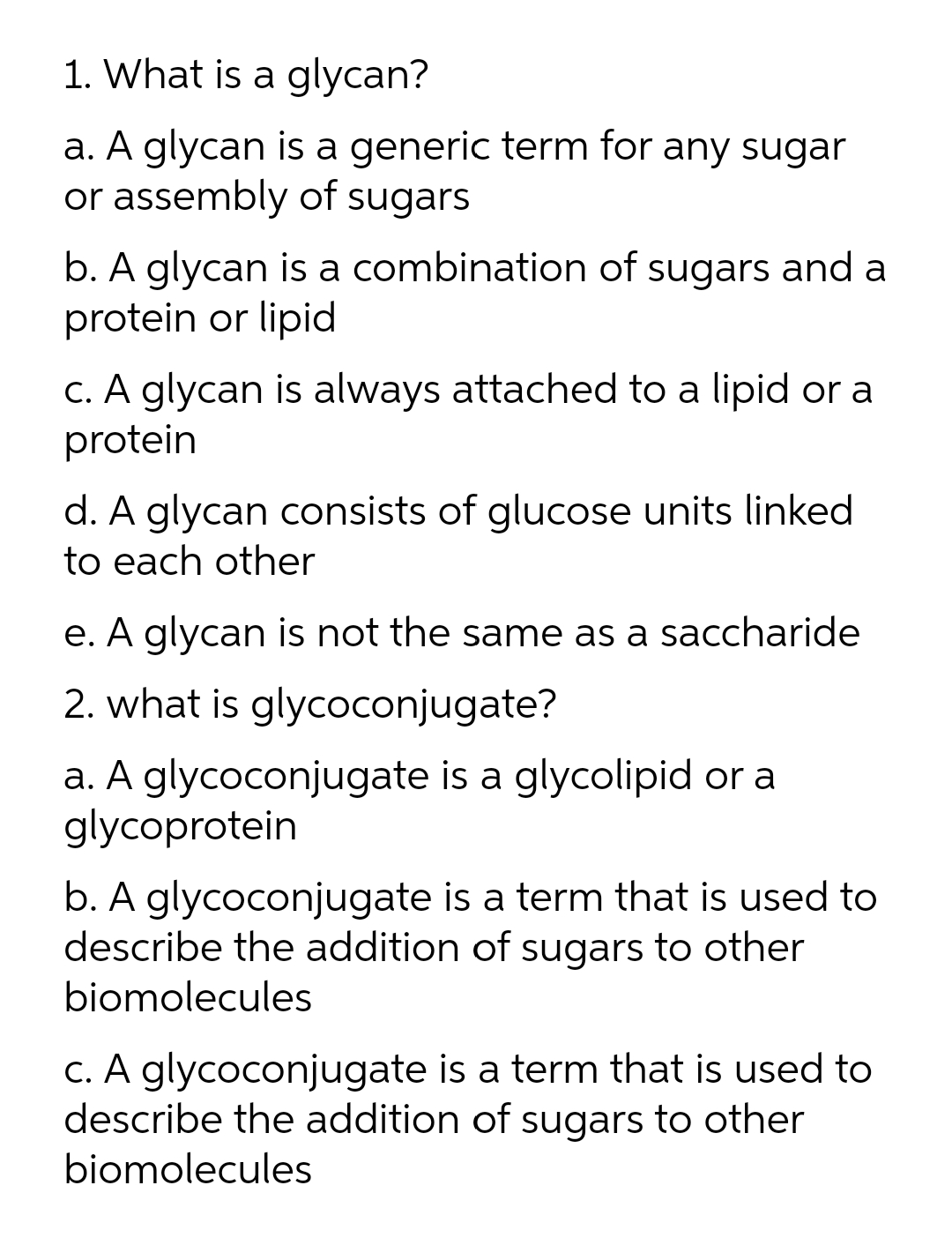 1. What is a glycan?
a. A glycan is a generic term for any sugar
or assembly of sugars
b. A glycan is a combination of sugars and a
protein or lipid
c. A glycan is always attached to a lipid or a
protein
d. A glycan consists of glucose units linked
to each other
e. A glycan is not the same as a saccharide
2. what is glycoconjugate?
a. A glycoconjugate is a glycolipid or a
glycoprotein
b. A glycoconjugate is a term that is used to
describe the addition of sugars to other
biomolecules
C. A glycoconjugate is a term that is used to
describe the addition of sugars to other
biomolecules
