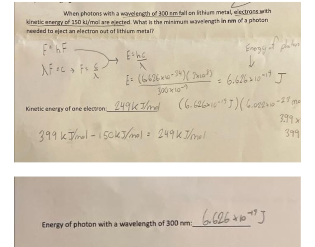 When photons with a wavelength of 300 nm fall on lithium metal, electrons with
kinetic energy of 150 kJ/mol are ejected. What is the minimum wavelength in nm of a photon
needed to eject an electron out of lithium metal?
E= hF
Enogget photen
入F =c→ F= S
34:3
: 6.626 > 10-11 J
%3D
300 x 10-7
(6.62610-9J)(6.02210-23 me
Kinetic energy of one electron: 249K Tmd
399x
399kTmol -15ck5/mol= 249KJ/mol
399
%3.
Energy of photon with a wavelength of 300 nm:
