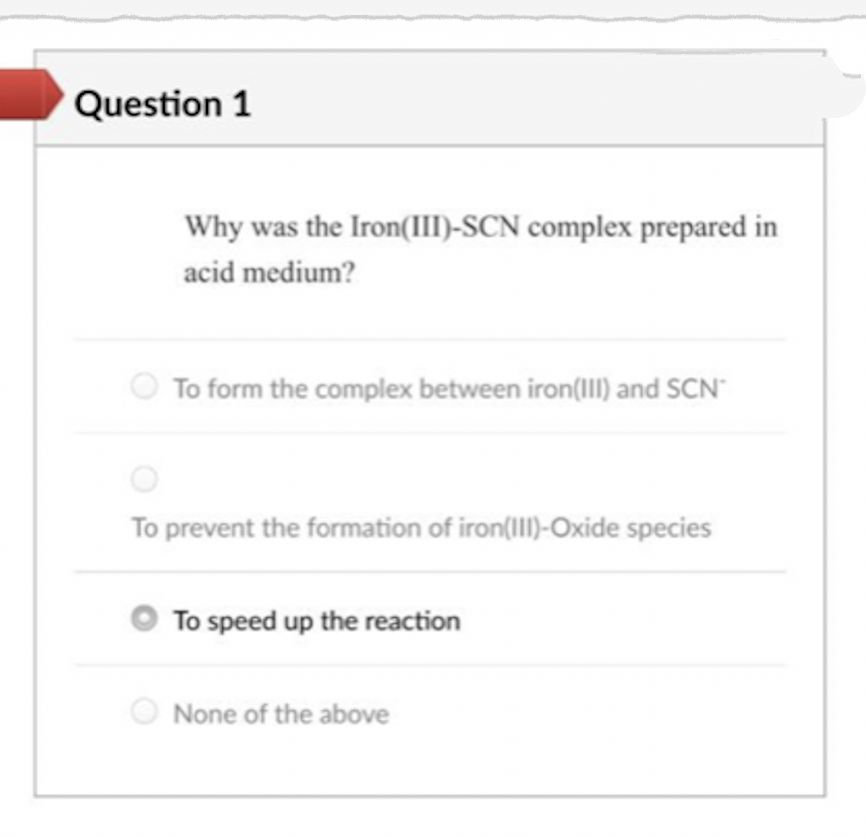 Question 1
Why was the Iron(IIII-SCN complex prepared in
acid medium?
To form the complex between iron(III) and SCN"
To prevent the formation of iron(II)-Oxide species
O To speed up the reaction
O None of the above
