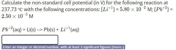 Calculate the non-standard cell potential (in V) for the following reaction at
237.73 °C with the following concentrations: [Lit] = 5.80 × 10 2 M; [Pb*²] =
2.50 x 10-5 M
Pb+2(aq) + Li(s) --> Pb(s) + Li+'(aq)
Enter an integer or decimal number, with at least 3 significant figures [more.]
