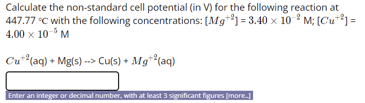 Calculate the non-standard cell potential (in V) for the following reaction at
447.77 °C with the following concentrations: [Mg*2] = 3.40 × 10 2 M; [Cu+?] =
4.00 x 10 M
Cut?(aq) + Mg(s) --> Cu(s) + Mg™²(aq)
Enter an integer or decimal number, with at least 3 significant figures [more.]

