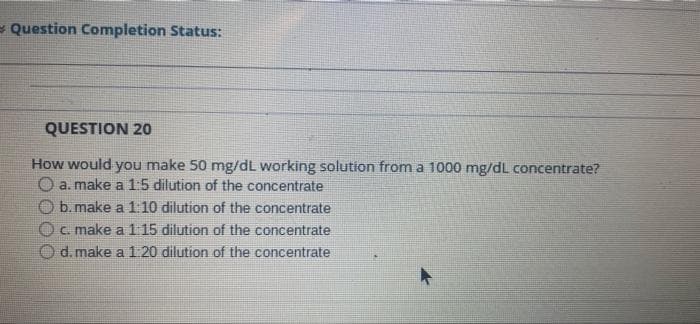 - Question Completion Status:
QUESTION 20
How would you make 50 mg/dL working solution from a 1000 mg/dL concentrate?
O a. make a 15 dilution of the concentrate
O b. make a 110 dilution of the concentrate
O C. make a1 15 dilution of the concentrate
O d. make a 1 20 dilution of the concentrate
