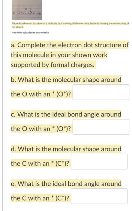 Above is a skeleton structure of a molecule inot showing al the electrons, but only showing the connectivity of
the atomsl.
Not to be uploaded to any website
a. Complete the electron dot structure of
this molecule in your shown work
supported by formal charges.
b. What is the molecular shape around
the O with an * (O*)?
c. What is the ideal bond angle around
the O with an * (O*)?
d. What is the molecular shape around
the C with an * (C*)?
e. What is the ideal bond angle around
the C with an * (C*)?
