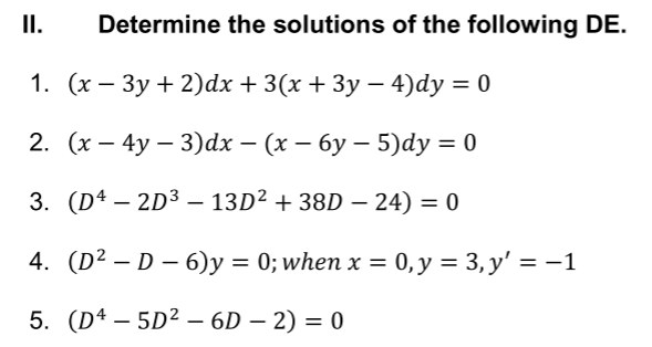 II.
Determine the solutions of the following DE.
1. (х — Зу + 2)dx + 3(x + 3у — 4)dy 3D 0
2. (х — 4у — 3)dx — (х — бу — 5)dy 3D 0
3. (D4 – 2D3 – 13D² + 38D – 24) = 0
4. (D? — D — 6)у %3D 0; when x %3 0, у %3D 3, у' %3D -1
=
5. (Dª – 5D² – 6D – 2) = 0
-
