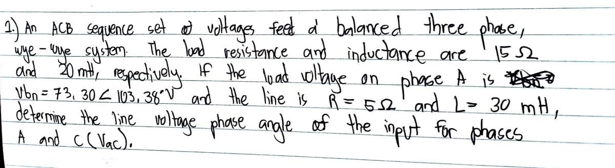 2) An ACB sequence set d voltages feet d balanced three phase,
wye - uve sustem The bad resistance and inductance are
plhece,
1552
and 20 mit respectively If the load oltane
phase À is
vbn = 73,30< 103, 38°v and the line is R =52' and L= 30 mH,
on
%3D
determime the line noltage phase anole of the input for phases
A and c( Vac).
