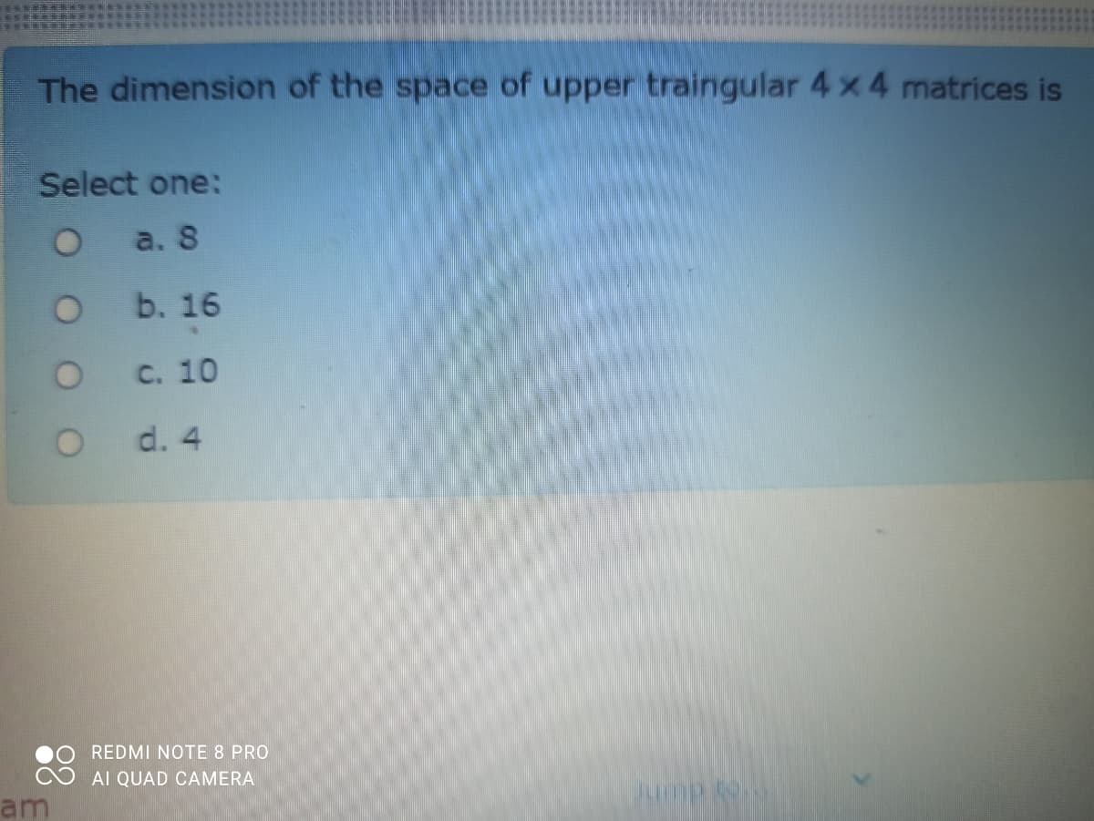 The dimension of the space of upper traingular 4 x 4 matrices is
Select one:
O a. S
b. 16
с. 10
O d. 4
REDMI NOTE 8 PRO
AI QUAD CAMERA
am
