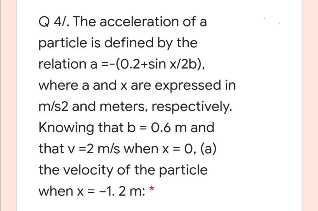 Q 4/. The acceleration of a
particle is defined by the
relation a =-(O.2+sin x/2b),
where a and x are expressed in
m/s2 and meters, respectively.
Knowing that b = 0.6 m and
that v =2 m/s when x = 0, (a)
the velocity of the particle
when x = -1. 2 m:
