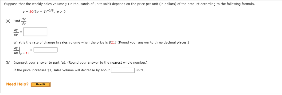 Suppose that the weekly sales volume y (in thousands of units sold) depends on the price per unit (in dollars) of the product according to the following formula.
y = 30(3p + 1)-2/5, p > 0
dy
(a) Find
dp
dy
dp
What is the rate of change in sales volume when the price is $21? (Round your answer to three decimal places.)
dy
dp Ip = 21
(b) Interpret your answer to part (a). (Round your answer to the nearest whole number.)
If the price increases $1, sales volume will decrease by about
units.
Need Help?
Read It
