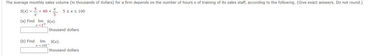 The average monthly sales volume (in thousands of dollars) for a firm depends on the number of hours x of training of its sales staff, according to the following. (Give exact answers. Do not round.)
S(x) = 2 + 40 +
5 < x< 100
(a) Find lim S(x).
x→5+
thousand dollars
(b) Find
lim
S(x).
X- 100
thousand dollars
