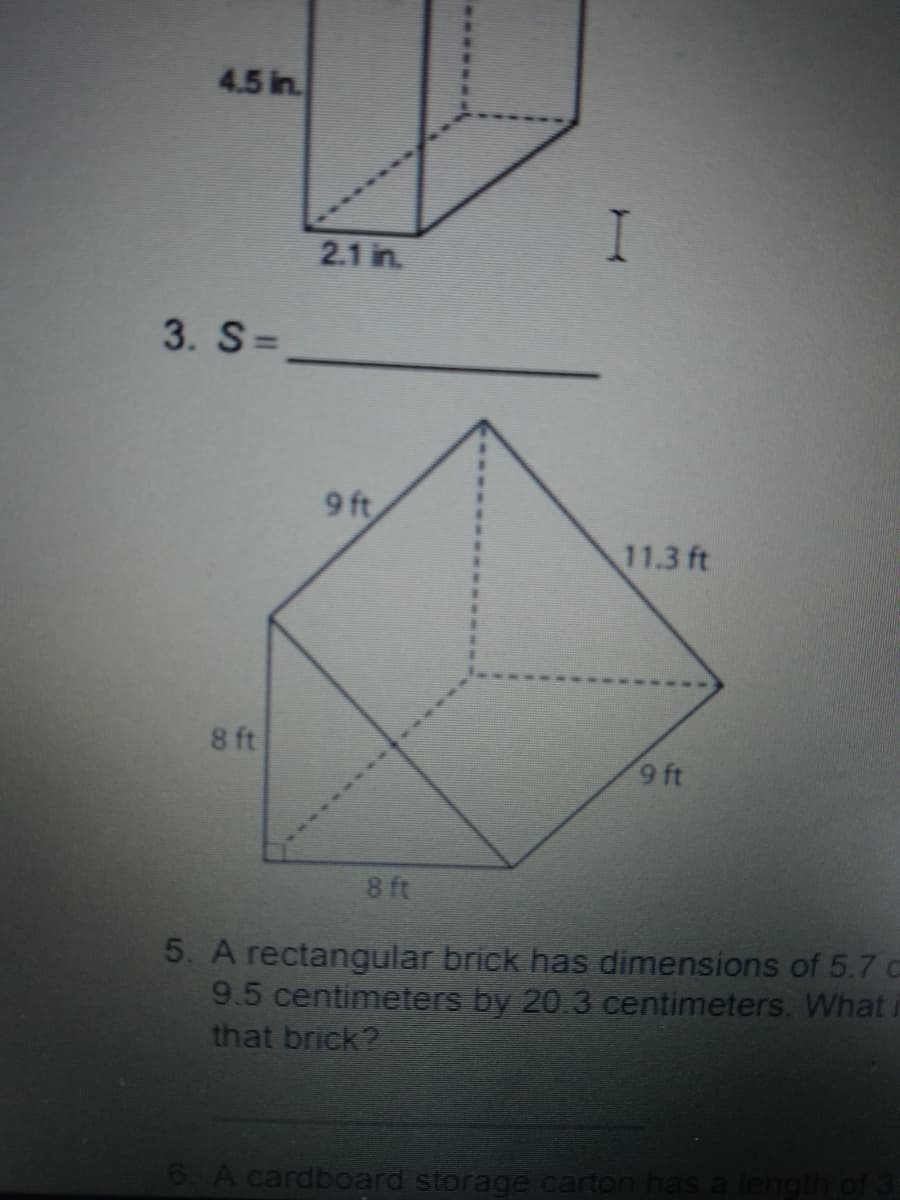 4.5 in.
I
2.1 in.
3. S=
9 ft
11.3 ft
8 ft
9 ft
8 ft
5. A rectangular brick has dimensions of 5.7 c
9.5 centimeters by 20.3 centimeters. What i
that brick?
6 A cardboard storage carton has a length of 3
