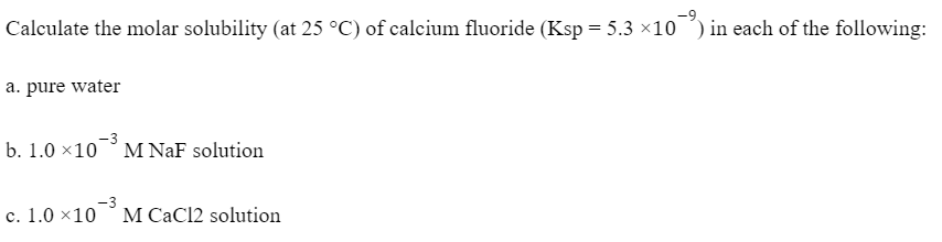 Calculate the molar solubility (at 25 °C) of calcium fluoride (Ksp = 5.3 x10 ) in each of the following:
a. pure water
b. 1.0 ×10° M NaF solution
c. 1.0 ×10
M CaCl2 solution
