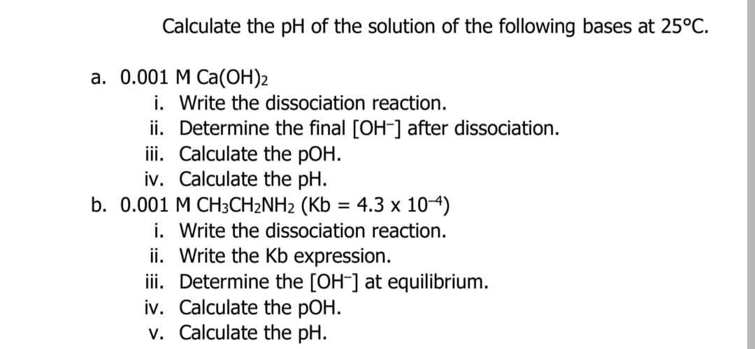 Calculate the pH of the solution of the following bases at 25°C.
a. 0.001 M Ca(OH)2
i. Write the dissociation reaction.
ii. Determine the final [OH-] after dissociation.
ii. Calculate the pOH.
iv. Calculate the pH.
b. 0.001 M CH3CH2NH2 (Kb = 4.3 x 104)
i. Write the dissociation reaction.
ii. Write the Kb expression.
iii. Determine the [OH-] at equilibrium.
iv. Calculate the pOH.
v. Calculate the pH.
