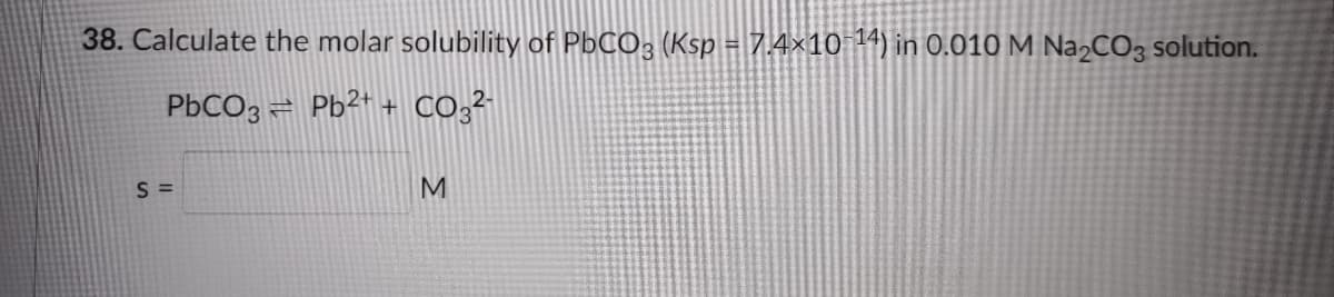38. Calculate the molar solubility of PbCO; (Ksp = 7.4×10 4) in 0.010 M NA2CO3 solution.
%3!
PBCO3 = Pb²+ + CO;²
S =
M
