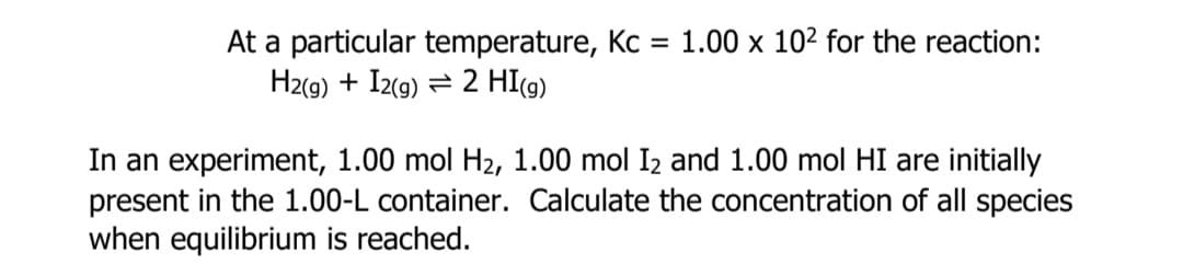 At a particular temperature, Kc = 1.00 x 102 for the reaction:
H2(g) + I2(g) = 2 HI(g)
In an experiment, 1.00 mol H2, 1.00 mol I2 and 1.00 mol HI are initially
present in the 1.00-L container. Calculate the concentration of all species
when equilibrium is reached.
