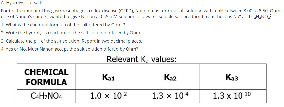 A. Hydrolysis of salts
For the treatment of his gastroesophageal reflux disease (GERD), Nanon must drink a salt solution with a pH between 8.00 to 8.50. Ohm,
one of Nanon's suitors, wanted to give Nanon a 0.55 mM solution of a water-soluble salt produced from the ions Nat and CH,NO43-.
1. What is the chemical formula of the salt offered by Ohmt?
2. Write the hydrolysis reaction for the salt solution offered by Ohm.
3. Calculate the pH of the salt solution. Report in two decimal places.
4. Yes or No. Must Nanon accept the salt solution offered by Ohm?
Relevant Ka values:
CHEMICAL
Ka1
Ka2
Каз
FORMULA
C4H,NO4
1.0 x 10-2
1.3 x 104
1.3 x 10-10
