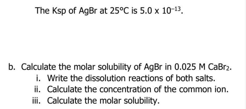The Ksp of AgBr at 25°C is 5.0 x 10-13.
b. Calculate the molar solubility of AgBr in 0.025 M CaBr2.
i. Write the dissolution reactions of both salts.
ii. Calculate the concentration of the common ion.
iii. Calculate the molar solubility.
