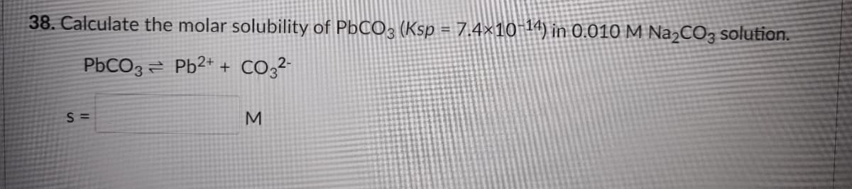 38. Calculate the molar solubility of PbCO, (Ksp = 7.4×10-14) in 0.010 M NazCO3 solution.
PbCO3 = Pb2* + CO;?-
M
