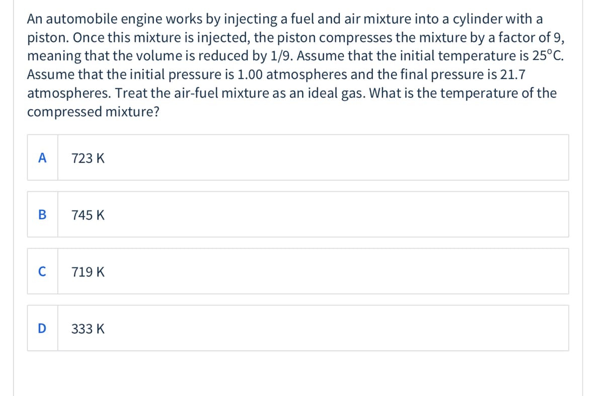 An automobile engine works by injecting a fuel and air mixture into a cylinder with a
piston. Once this mixture is injected, the piston compresses the mixture by a factor of 9,
meaning that the volume is reduced by 1/9. Assume that the initial temperature is 25°C.
Assume that the initial pressure is 1.00 atmospheres and the final pressure is 21.7
atmospheres. Treat the air-fuel mixture as an ideal gas. What is the temperature of the
compressed mixture?
A
723 K
745 K
C
719 K
333 K
