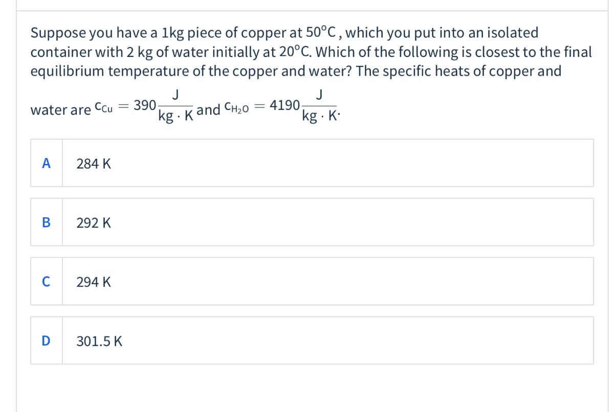 Suppose you have a 1kg piece of copper at 50°C, which you put into an isolated
container with 2 kg of water initially at 20°C. Which of the following is closest to the final
equilibrium temperature of the copper and water? The specific heats of copper and
J
390
kg - Kand CH20
J
4190
kg · K.
water are
Cu
A
284 K
В
292 K
C
294 K
D
301.5 K
