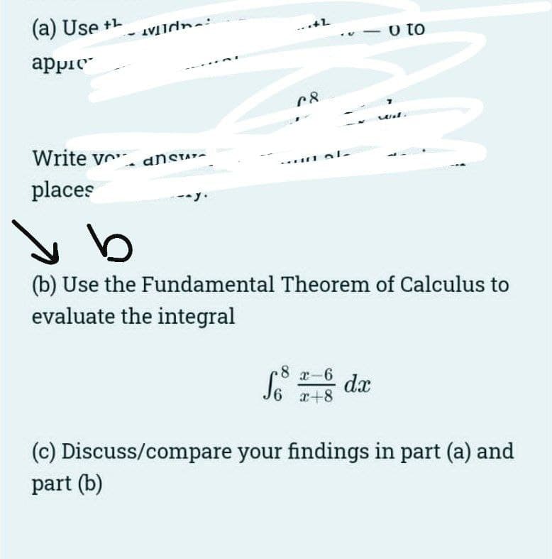 (a) Use +L
appie
Write vo
places
- ansTAY-
..+L
C8
So
un al-
b
(b) Use the Fundamental Theorem of Calculus to
evaluate the integral
8 x-6
6 x+8
o to
dx
(c) Discuss/compare your findings in part (a) and
part (b)