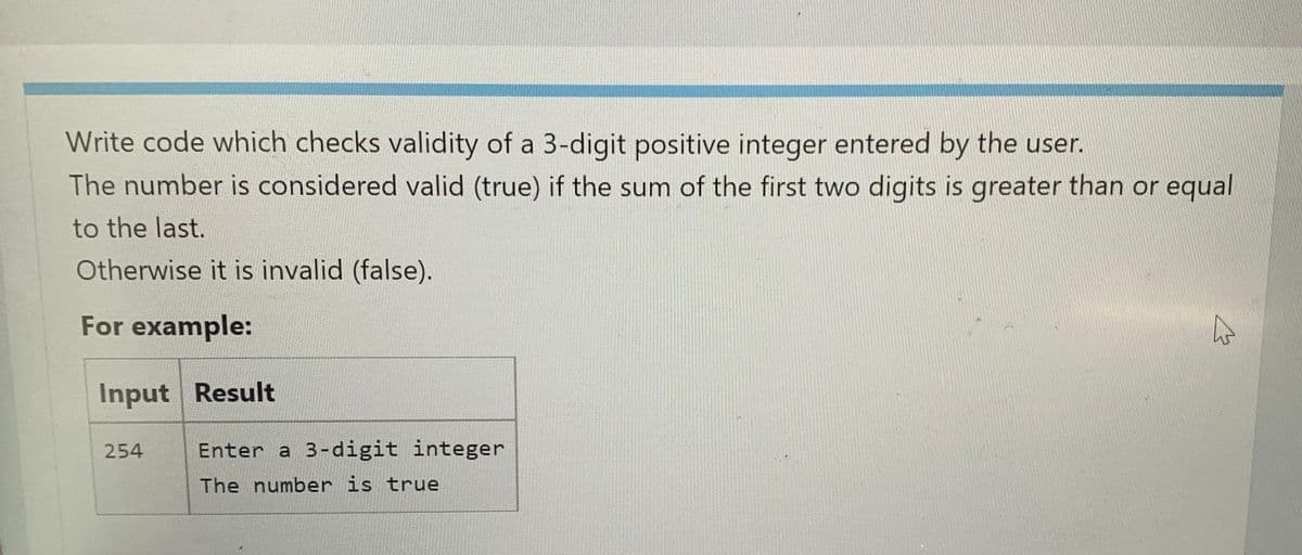 Write code which checks validity of a 3-digit positive integer entered by the user.
The number is considered valid (true) if the sum of the first two digits is greater than or equal
to the last.
Otherwise it is invalid (false).
For example:
Input Result
254
Enter a 3-digit integer
The number is true
4