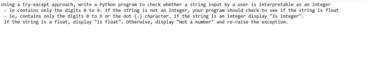 Using a try-except approach, write a Python program to check whether a string input by a user is interpretable as an integer
- ie contains only the digits 0 to 9. If the string is not an integer, your program should check to see if the string is float
- ie, contains only the digits 0 to 9 or the dot (.) character. If the string is an integer display "Is integer".
If the string is a float, display "Is float". Otherwise, display "Not a number" and re-raise the exception.