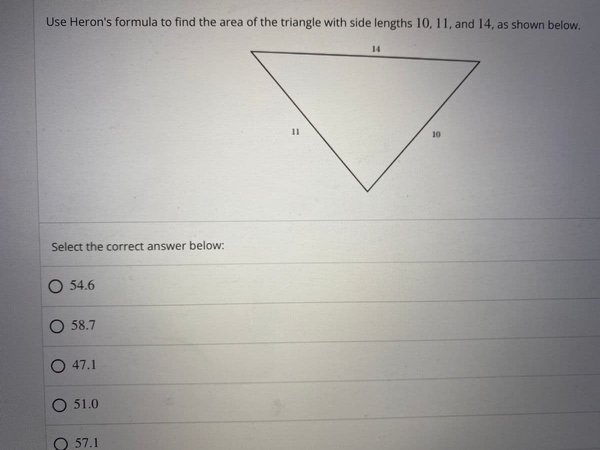 Use Heron's formula to find the area of the triangle with side lengths 10, 11, and 14, as shown below.
14
11
10
Select the correct answer below:
54.6
O 58.7
O 47.1
O 51.0
O 57.1
